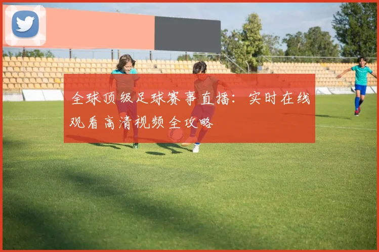 全球顶级足球赛事直播：实时在线观看高清视频全攻略