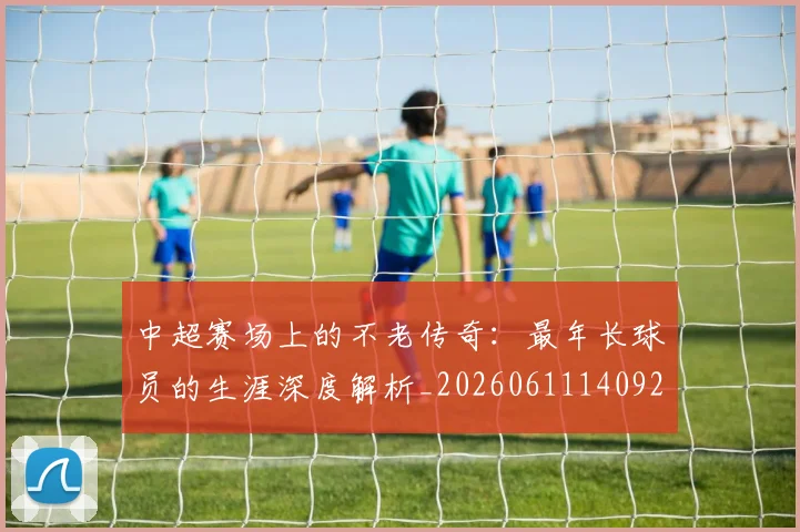 中超赛场上的不老传奇：最年长球员的生涯深度解析_20260611140924