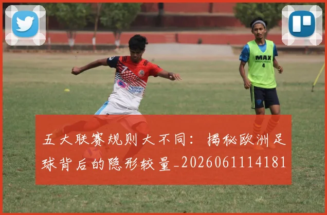 五大联赛规则大不同：揭秘欧洲足球背后的隐形较量_20260611141811