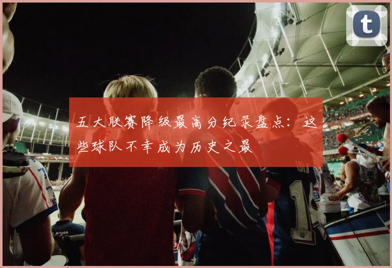 五大联赛降级最高分纪录盘点：这些球队不幸成为历史之最