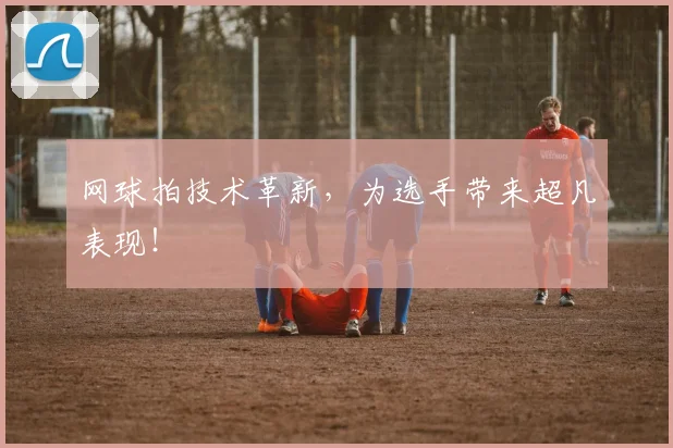 网球拍技术革新，为选手带来超凡表现！