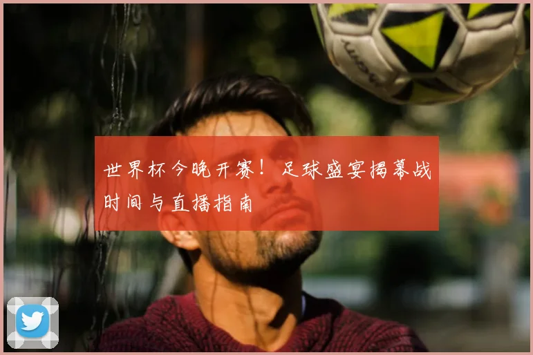 世界杯今晚开赛！足球盛宴揭幕战时间与直播指南