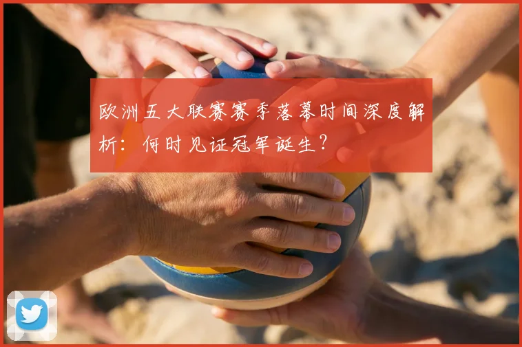 欧洲五大联赛赛季落幕时间深度解析：何时见证冠军诞生？