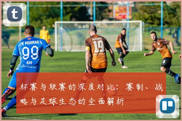 杯赛与联赛的深度对比：赛制、战略与足球生态的全面解析