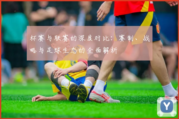 杯赛与联赛的深度对比：赛制、战略与足球生态的全面解析