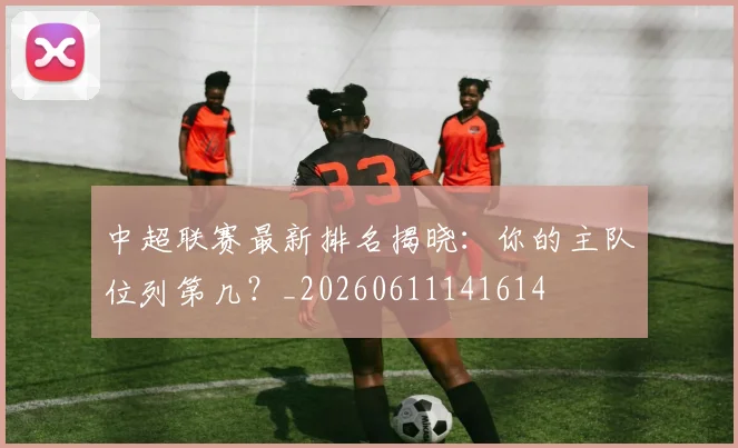 中超联赛最新排名揭晓：你的主队位列第几？_20260611141614