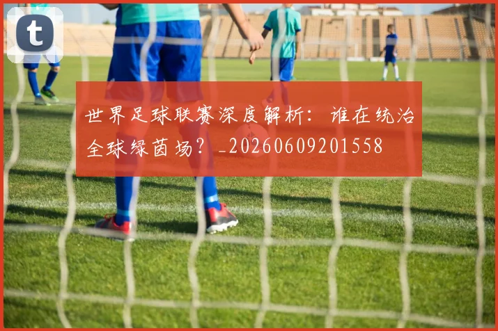 世界足球联赛深度解析：谁在统治全球绿茵场？_20260609201558